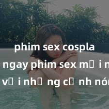 phim sex cosplay Xem ngay phim sex mới nhất với những cảnh nóng hổi không thể bỏ lỡ! Cơ hội tận hưởng những khoảnh khắc đầy kích thích ngay hôm nay!