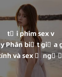 tải phim sex về máy Phân biệt giữa giới tính và sex ở người lớn: Tìm hiểu sự khác biệt và yếu tố quyết định