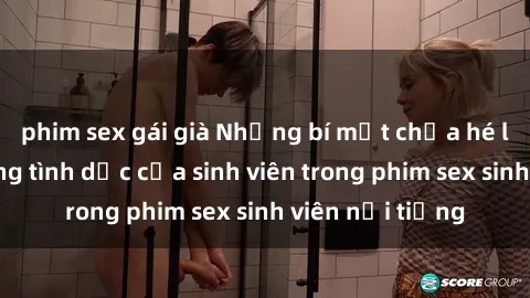 phim sex gái già Những bí mật chưa hé lộ về cuộc sống tình dục của sinh viên trong phim sex sinh viên nổi tiếng