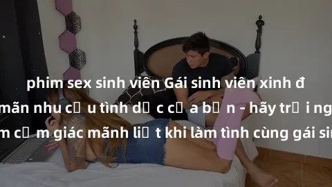phim sex sinh viên Gái sinh viên xinh đẹp nóng bỏng thỏa mãn nhu cầu tình dục của bạn - hãy trải nghiệm cảm giác mãnh liệt khi làm tình cùng gái sinh viên đáng yêu này ngay!