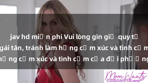 jav hd miễn phí Vui lòng gìn giữ quy tắc làm tình khi cùng gái tân, tránh làm hỏng cảm xúc và tình cảm của đối phương