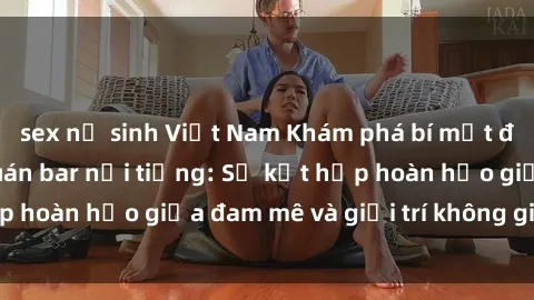 sex nữ sinh Việt Nam Khám phá bí mật đằng sau các sex quán bar nổi tiếng: Sự kết hợp hoàn hảo giữa đam mê và giải trí không giới hạn.