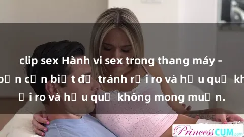 clip sex Hành vi sex trong thang máy - tất cả những gì bạn cần biết để tránh rủi ro và hậu quả không mong muốn.