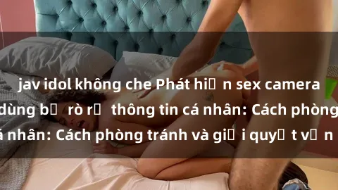 jav idol không che Phát hiện sex camera ẩn khiến người dùng bị rò rỉ thông tin cá nhân: Cách phòng tránh và giải quyết vấn đề