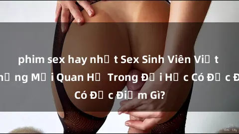 phim sex hay nhất Sex Sinh Viên Việt Nam: Những Mối Quan Hệ Trong Đại Học Có Đặc Điểm Gì?