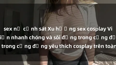 sex nữ cảnh sát Xu hướng sex cosplay Việt Nam: Sự phát triển nhanh chóng và sôi động trong cộng đồng yêu thích cosplay trên toàn quốc.