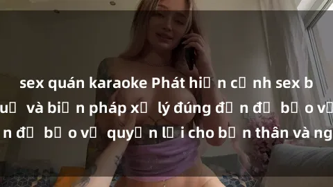 sex quán karaoke Phát hiện cảnh sex bị quay lén: Hậu quả và biện pháp xử lý đúng đắn để bảo vệ quyền lợi cho bản thân và người khác.