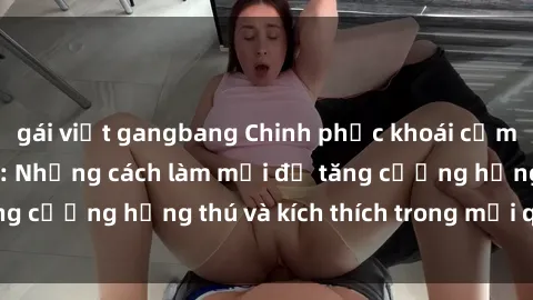 gái việt gangbang Chinh phục khoái cảm với sex trói buộc: Những cách làm mới để tăng cường hứng thú và kích thích trong mối quan hệ