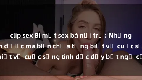 clip sex Bí mật sex bà nội trợ: Những điều không thể tin được mà bạn chưa từng biết về cuộc sống tình dục đầy bất ngờ của họ!