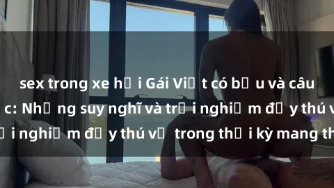sex trong xe hơi Gái Việt có bầu và câu chuyện về tình dục: Những suy nghĩ và trải nghiệm đầy thú vị trong thời kỳ mang thai