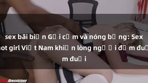 sex bãi biển Gợi cảm và nóng bỏng: Sex hot girl Việt Nam khiến lòng người đắm đuối