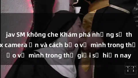 jav SM không che Khám phá những sự thật đáng sợ về sex camera ẩn và cách bảo vệ mình trong thế giới số hiện nay