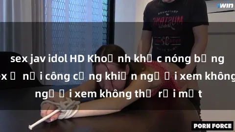 sex jav idol HD Khoảnh khắc nóng bỏng trong phim sex ở nơi công cộng khiến người xem không thể rời mắt