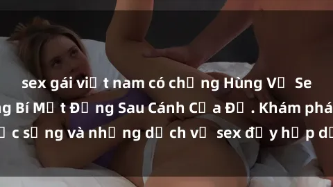 sex gái việt nam có chồng Hùng Vỹ Sex Việt Nam: Những Bí Mật Đằng Sau Cánh Cửa Đỏ. Khám phá cuộc sống và những dịch vụ sex đầy hấp dẫn của người Việt Nam.