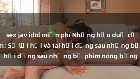 sex jav idol miễn phí Những hậu duệ của clip sex đình đám: Sự lợi hại và tai hại đằng sau những bộ phim nóng bỏng