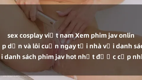 sex cosplay việt nam Xem phim jav online: trải nghiệm hấp dẫn và lôi cuốn ngay tại nhà với danh sách phim jav hot nhất được cập nhật liên tục.