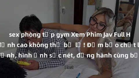 sex phòng tập gym Xem Phim Jav Full HD: Những bộ phim đỉnh cao không thể bỏ lỡ! Đảm bảo chất lượng ổn định, hình ảnh sắc nét, đồng hành cùng bạn trong những giây phút thư giãn!