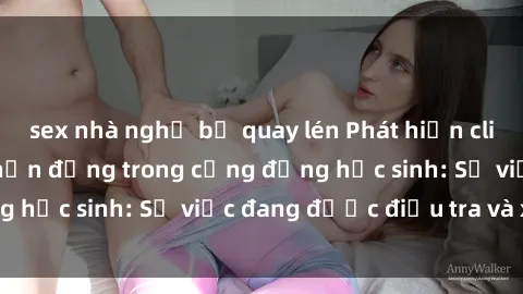 sex nhà nghỉ bị quay lén Phát hiện clip sex nữ sinh gây chấn động trong cộng đồng học sinh: Sự việc đang được điều tra và xử lý
