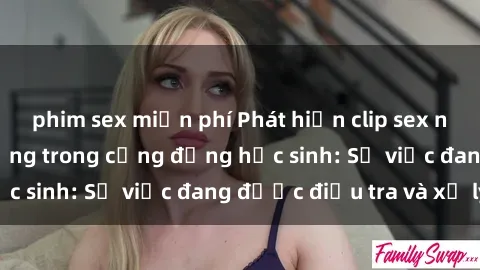 phim sex miễn phí Phát hiện clip sex nữ sinh gây chấn động trong cộng đồng học sinh: Sự việc đang được điều tra và xử lý