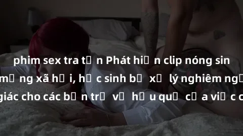 phim sex tra tấn Phát hiện clip nóng sinh viên gây sốt trên mạng xã hội, học sinh bị xử lý nghiêm ngặt. Đây là cảnh giác cho các bạn trẻ về hậu quả của việc chia sẻ thông tin trái phép trên internet.