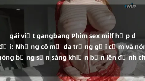 gái việt gangbang Phim sex milf hấp dẫn nhất mọi thời đại: Những cô mẹ da trắng gợi cảm và nóng bỏng sẵn sàng khiến bạn lên đỉnh chỉ trong chớp mắt!
