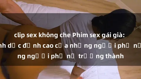 clip sex không che Phim sex gái già: Trải nghiệm tình dục đỉnh cao của những người phụ nữ trưởng thành