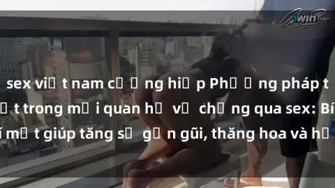 sex việt nam cưỡng hiếp Phương pháp tăng cường gắn kết trong mối quan hệ vợ chồng qua sex: Bí mật giúp tăng sự gần gũi, thăng hoa và hạnh phúc cho cặp đôi