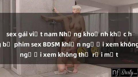 sex gái việt nam Những khoảnh khắc hấp dẫn trong bộ phim sex BDSM khiến người xem không thể rời mắt