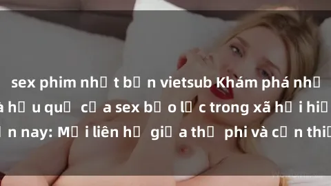 sex phim nhật bản vietsub Khám phá những nguyên nhân và hậu quả của sex bạo lực trong xã hội hiện nay: Mối liên hệ giữa thị phi và cần thiết phải ngăn chặn.
