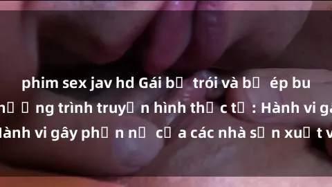 phim sex jav hd Gái bị trói và bị ép buộc làm tình trong chương trình truyền hình thực tế: Hành vi gây phẫn nộ của các nhà sản xuất và người xem.