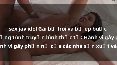 sex jav idol Gái bị trói và bị ép buộc làm tình trong chương trình truyền hình thực tế: Hành vi gây phẫn nộ của các nhà sản xuất và người xem.