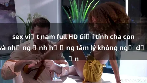 sex việt nam full HD Giới tính cha con và những ảnh hưởng tâm lý không ngờ đến