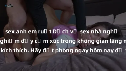 sex anh em ruột Dịch vụ sex nhà nghỉ đẳng cấp: Trải nghiệm đầy cảm xúc trong không gian lãng mạn, đầy kích thích. Hãy đặt phòng ngay hôm nay để thỏa mãn khát khao của bạn!
