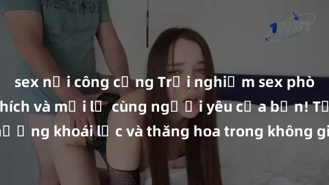 sex nơi công cộng Trải nghiệm sex phòng tắm đầy kích thích và mới lạ cùng người yêu của bạn! Tận hưởng khoái lạc và thăng hoa trong không gian tắm ấm áp và gợi cảm.