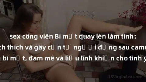 sex công viên Bí mật quay lén làm tình: Câu chuyện đầy kích thích và gây cấn từ người đứng sau camera. Hành động bí mật, đam mê và liều lĩnh khiến cho tình yêu trở nên mãnh liệt hơn bao giờ hết.