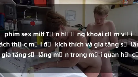 phim sex milf Tận hưởng khoái cảm với sex ngoài trời: Cách thức mới để kích thích và gia tăng sự lãng mạn trong mối quan hệ của bạn!