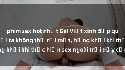 phim sex hot nhất Gái Việt xinh đẹp quyến rũ khiến người ta không thể rời mắt, hứng khởi khi thực hiện sex ngoài trời đầy cảm xúc.