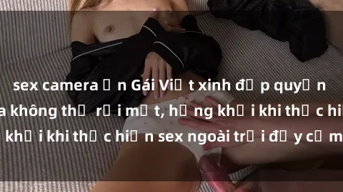 sex camera ẩn Gái Việt xinh đẹp quyến rũ khiến người ta không thể rời mắt, hứng khởi khi thực hiện sex ngoài trời đầy cảm xúc.