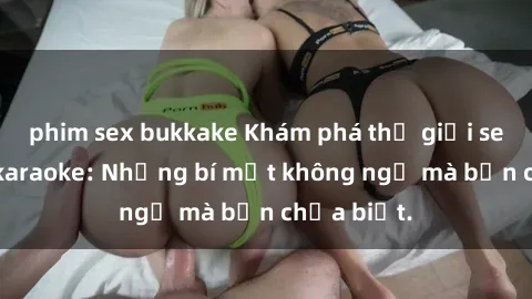 phim sex bukkake Khám phá thế giới sex ở quán karaoke: Những bí mật không ngờ mà bạn chưa biết.