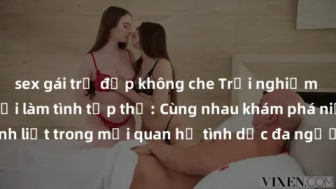 sex gái trẻ đẹp không che Trải nghiệm cảm xúc mới mẻ với làm tình tập thể: Cùng nhau khám phá niềm vui và sự mãnh liệt trong mối quan hệ tình dục đa người. Hãy thử ngay để biết cảm giác thú vị này!