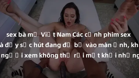 sex bà mẹ Việt Nam Các cảnh phim sex bukkake hấp dẫn và đầy sức hút đang đổ bộ vào màn ảnh, khiến người xem không thể rời mắt khỏi những cảnh quay đầy kích thích.