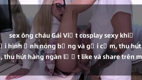 sex ông cháu Gái Việt cosplay sexy khiến fan phát cuồng với hình ảnh nóng bỏng và gợi cảm, thu hút hàng ngàn lượt like và share trên mạng xã hội.