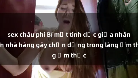 sex châu phi Bí mật tình dục giữa nhân viên nhà hàng gây chấn động trong làng ẩm thực