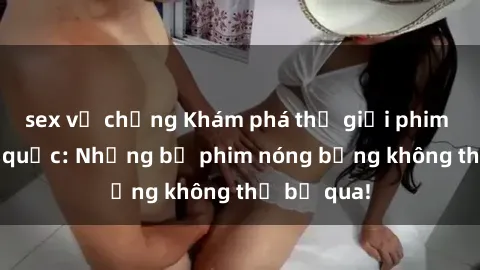 sex vợ chồng Khám phá thế giới phim sex ngoại quốc: Những bộ phim nóng bỏng không thể bỏ qua!