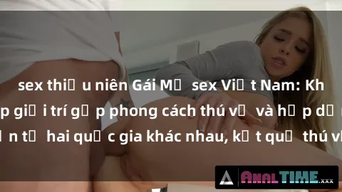 sex thiếu niên Gái Mỹ sex Việt Nam: Khi nền công nghiệp giải trí gặp phong cách thú vị và hấp dẫn từ hai quốc gia khác nhau, kết quả thú vị không thể bỏ qua.