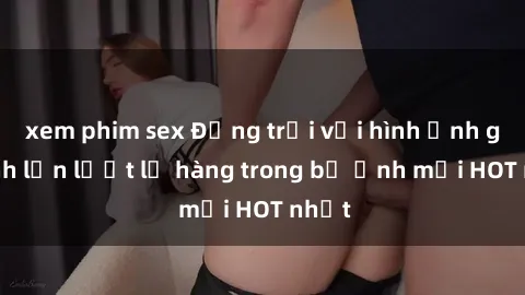 xem phim sex Động trời với hình ảnh gái xinh lần lượt lộ hàng trong bộ ảnh mới HOT nhất
