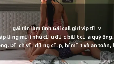 gái tân làm tình Gái call girl vip tư vấn chuyên nghiệp, đáp ứng mọi nhu cầu đặc biệt của quý ông. Dịch vụ đẳng cấp, bí mật và an toàn, hãy tìm hiểu ngay!