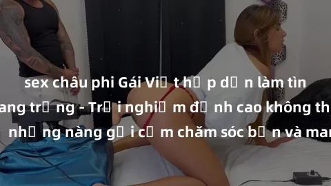 sex châu phi Gái Việt hấp dẫn làm tình tại khách sạn sang trọng - Trải nghiệm đỉnh cao không thể bỏ lỡ! Hãy để những nàng gợi cảm chăm sóc bạn và mang đến cho bạn những phút giây đê mê không thể quên!