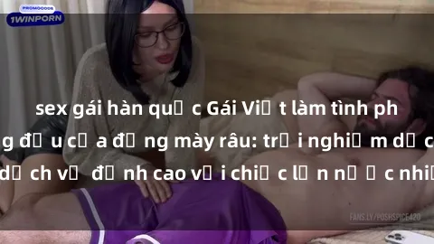 sex gái hàn quốc Gái Việt làm tình phục vụ nhu cầu hàng đầu của đấng mày râu: trải nghiệm dịch vụ đỉnh cao với chiếc lồn nước nhiều và ngọt ngào.