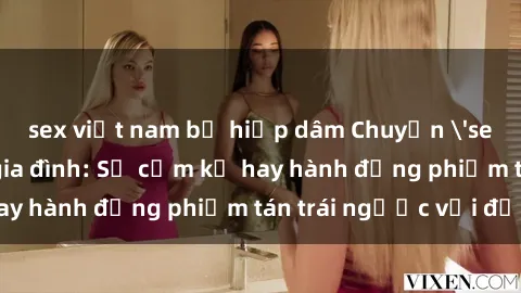 sex việt nam bị hiếp dâm Chuyện 'sex chị dâu' trong gia đình: Sự cấm kỵ hay hành động phiếm tán trái ngược với đạo lý?